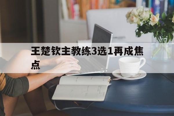 关于王楚钦主教练3选1再成焦点的信息